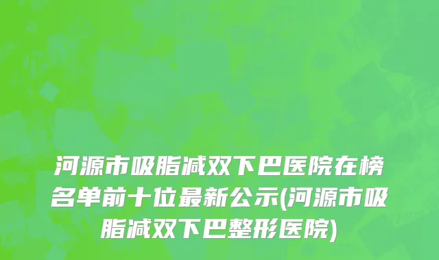 河源市吸脂减双下巴医院在榜名单前十位最新公示(河源市吸脂减双下巴整形医院)