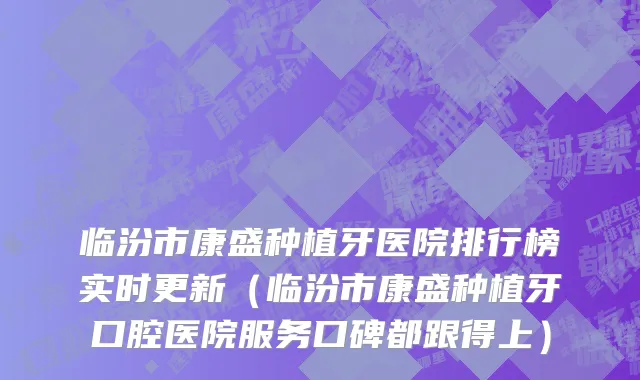 临汾市康盛种植牙医院排行榜实时更新（临汾市康盛种植牙口腔医院服务口碑都跟得上）