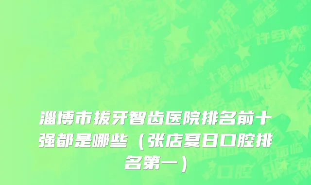 淄博市拔牙智齿医院排名前十强都是哪些（张店夏日口腔排名第一）