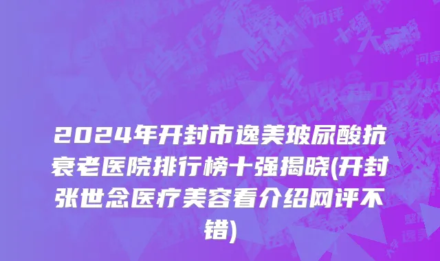 2024年开封市逸美玻尿酸抗衰老医院排行榜十强揭晓(开封张世念医疗美容看介绍网评不错)