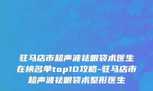 驻马店市超声波祛眼袋术医生在榜名单top10攻略-驻马店市超声波祛眼袋术整形医生