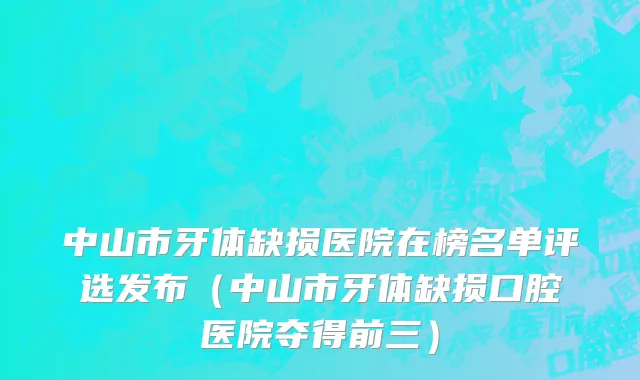 中山市牙体缺损医院在榜名单评选发布（中山市牙体缺损口腔医院夺得前三）