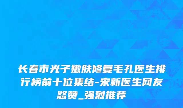 长春市光子嫩肤修复毛孔医生排行榜前十位集结-宋新医生网友怒赞_强烈推荐
