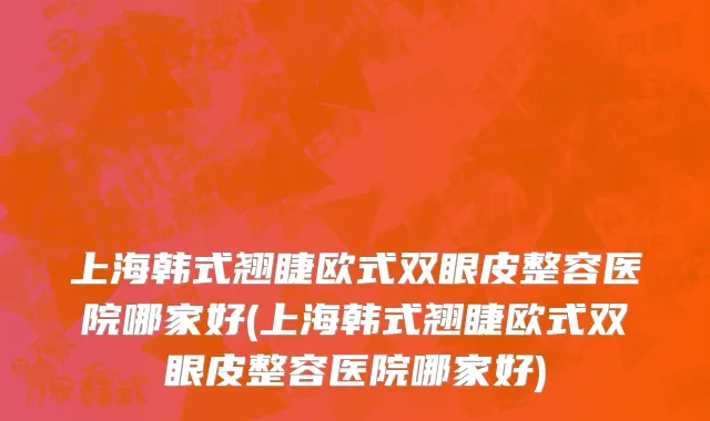 上海韩式翘睫欧式双眼皮整容医院哪家好(上海韩式翘睫欧式双眼皮整容医院哪家好)