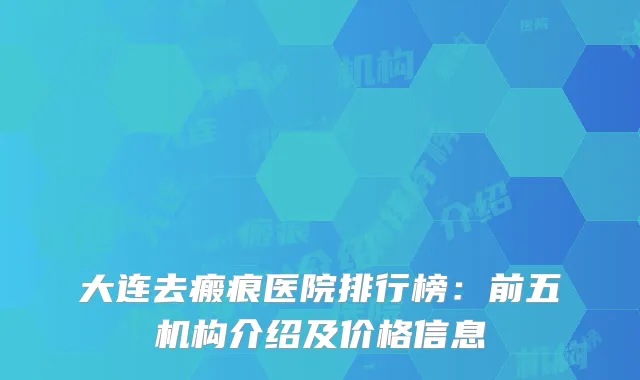 大连去瘢痕医院排行榜：前五机构介绍及价格信息