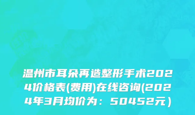 温州市耳朵再造整形手术2024价格表(费用)在线咨询(2024年3月均价为：50452元）