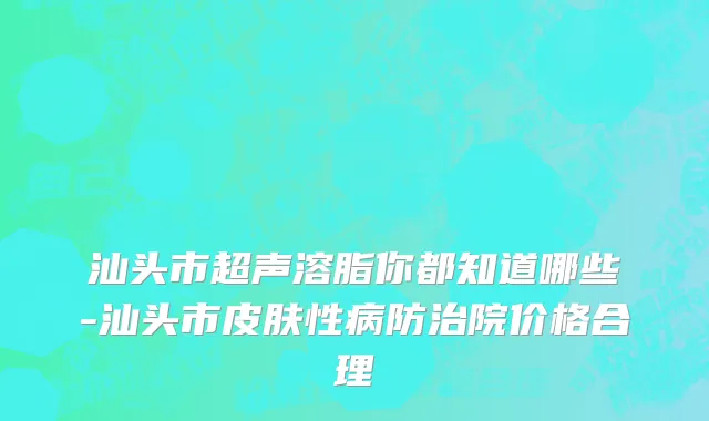 汕头市超声溶脂你都知道哪些-汕头市皮肤性病防治院价格合理