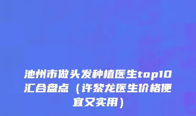 池州市做头发种植医生top10汇合盘点（许黎龙医生价格便宜又实用）