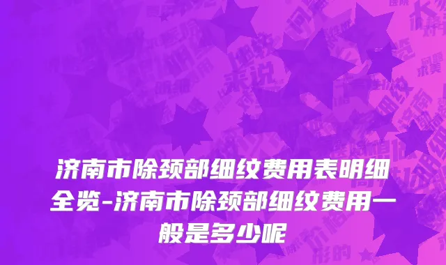 济南市除颈部细纹费用表明细全览-济南市除颈部细纹费用一般是多少呢