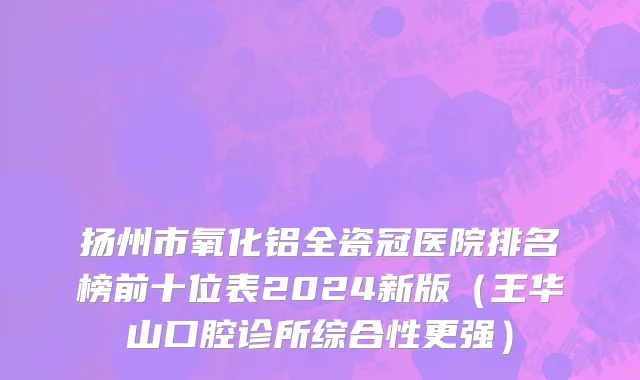 扬州市氧化铝全瓷冠医院排名榜前十位表2024新版（王华山口腔诊所综合性更强）