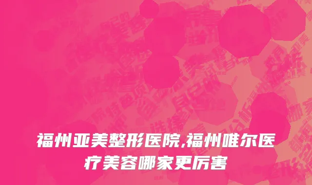 福州亚美整形医院,福州唯尔医疗美容哪家更厉害