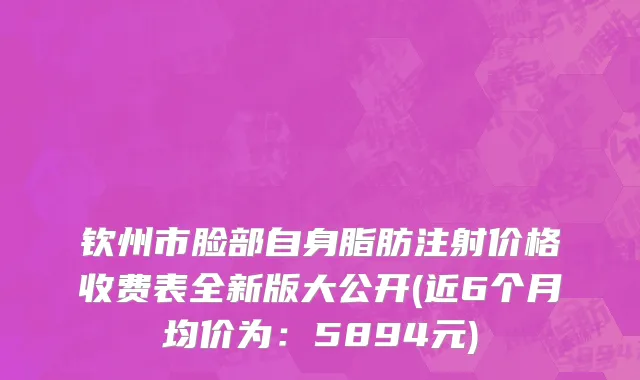 钦州市脸部自身脂肪注射价格收费表全新版大公开(近6个月均价为：5894元)