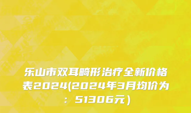 乐山市双耳畸形治疗全新价格表2024(2024年3月均价为：51306元）