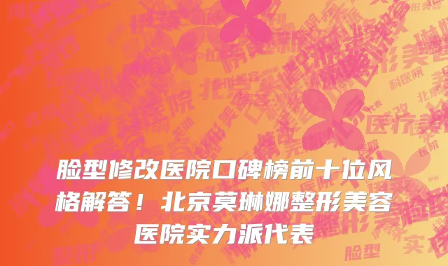 脸型修改医院口碑榜前十位风格解答!北京莫琳娜整形美容医院实力派代表