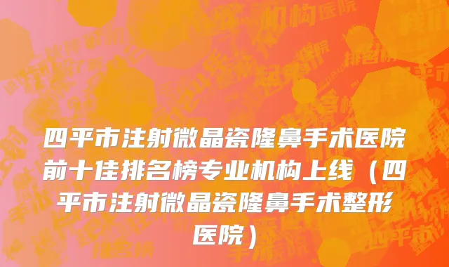 四平市注射微晶瓷隆鼻手术医院前十佳排名榜专业机构上线（四平市注射微晶瓷隆鼻手术整形医院）
