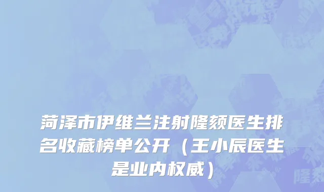 菏泽市伊维兰注射隆颏医生排名收藏榜单公开（王小辰医生是业内权威）