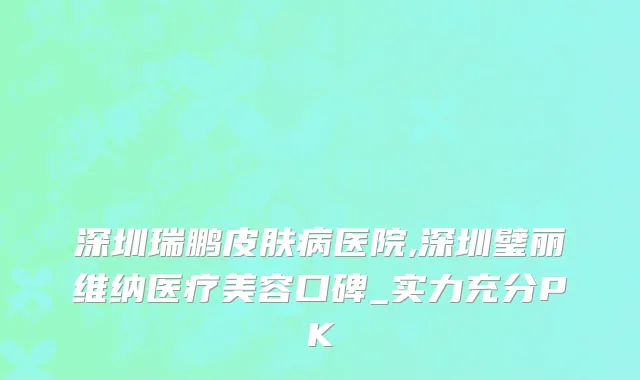深圳瑞鹏皮肤病医院,深圳璧丽维纳医疗美容口碑_实力充分PK