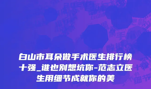 白山市耳朵做手术医生排行榜十强_谁也别想坑你-范志立医生用细节成就你的美