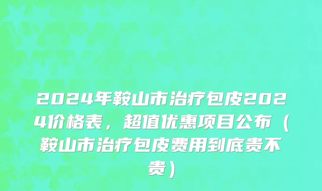 2024年鞍山市治疗包皮2024价格表，超值优惠项目公布（鞍山市治疗包皮费用到底贵不贵）