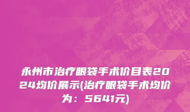 永州市治疗眼袋手术价目表2024均价展示(治疗眼袋手术均价为：5641元)