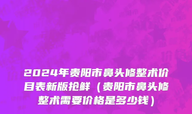 2024年贵阳市鼻头修整术价目表新版抢鲜（贵阳市鼻头修整术需要价格是多少钱）
