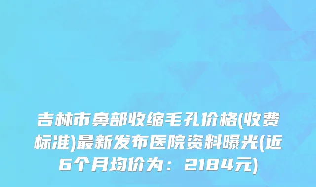 吉林市鼻部收缩毛孔价格(收费标准)最新发布医院资料曝光(近6个月均价为：2184元)