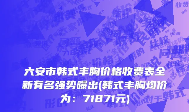 六安市韩式丰胸价格收费表全新有名强势曝出(韩式丰胸均价为：71871元)