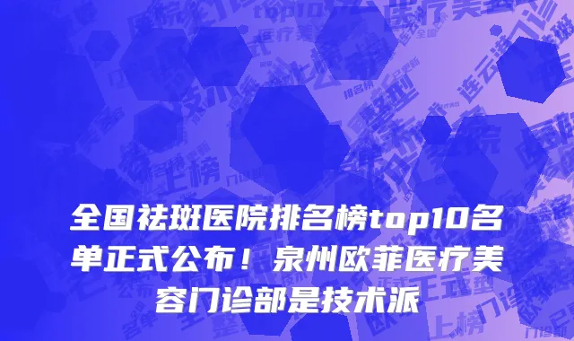 全国祛斑医院排名榜top10名单正式公布!泉州欧菲医疗美容门诊部是技术派