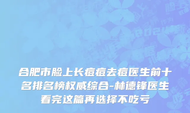 合肥市脸上长痘痘去痘医生前十名排名榜权威综合-林德锋医生看完这篇再选择不吃亏