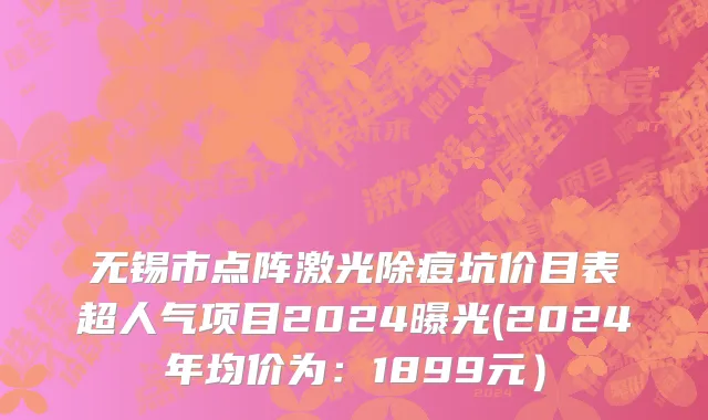 无锡市点阵激光除痘坑价目表超人气项目2024曝光(2024年均价为：1899元）