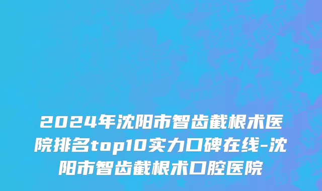 2024年沈阳市智齿截根术医院排名top10实力口碑在线-沈阳市智齿截根术口腔医院