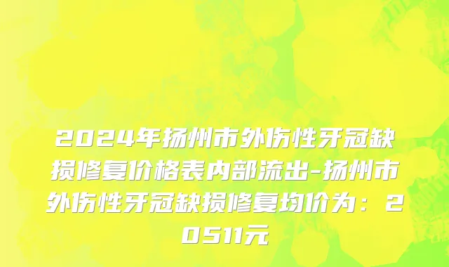 2024年扬州市外伤性牙冠缺损修复价格表内部流出-扬州市外伤性牙冠缺损修复均价为：20511元