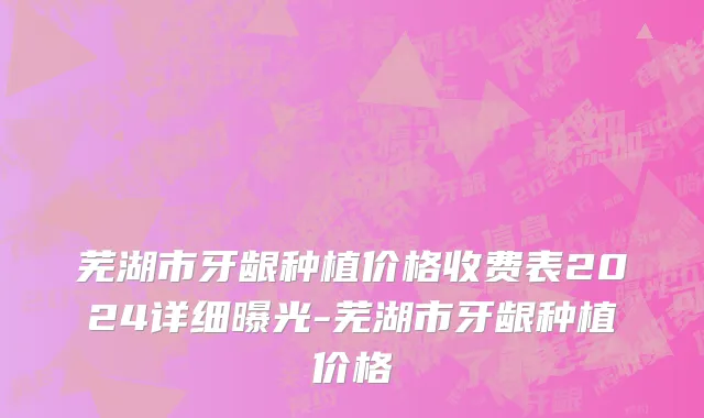 芜湖市牙龈种植价格收费表2024详细曝光-芜湖市牙龈种植价格