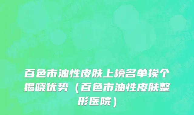 百色市油性皮肤上榜名单挨个揭晓优势（百色市油性皮肤整形医院）