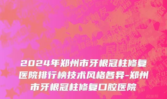 2024年郑州市牙根冠柱修复医院排行榜技术风格各异-郑州市牙根冠柱修复口腔医院