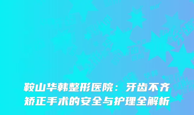 鞍山华韩整形医院：牙齿不齐矫正手术的安全与护理全解析