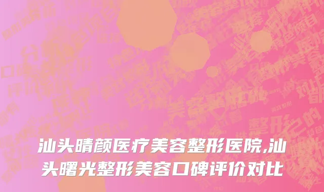 汕头晴颜医疗美容整形医院,汕头曙光整形美容口碑评价对比