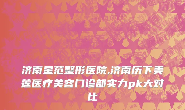 济南星范整形医院,济南历下美莲医疗美容门诊部实力pk大对比