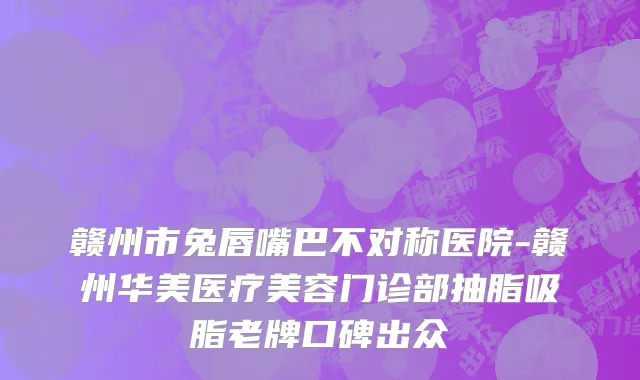 赣州市兔唇嘴巴不对称医院-赣州华美医疗美容门诊部抽脂吸脂老牌口碑出众
