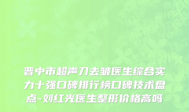 晋中市超声刀去皱医生综合实力十强口碑排行榜口碑技术盘点-刘红光医生整形价格高吗