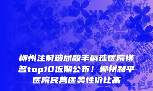 柳州注射玻尿酸丰唇珠医院排名top10近期公布!柳州和平医院民营医美性价比高