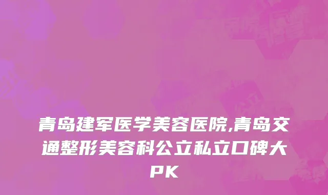 青岛建军医学美容医院,青岛交通整形美容科公立私立口碑大PK