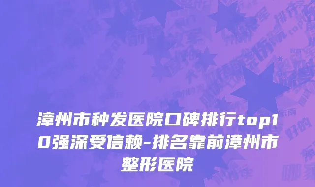漳州市种发医院口碑排行top10强深受信赖-排名靠前漳州市整形医院
