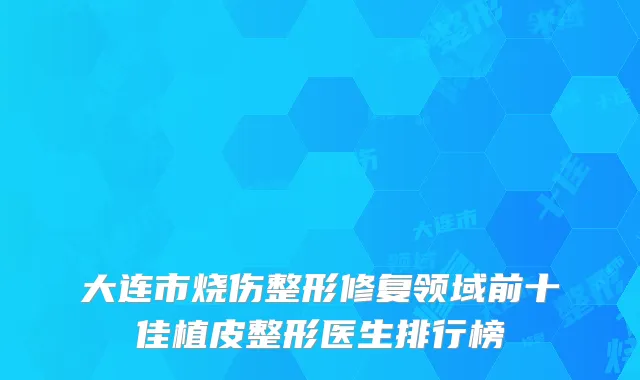 大连市烧伤整形修复领域前十佳植皮整形医生排行榜