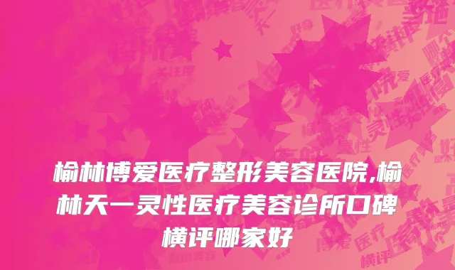 榆林博爱医疗整形美容医院,榆林天一灵性医疗美容诊所口碑横评哪家好