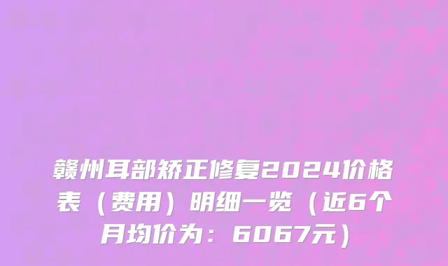 赣州耳部矫正修复2024价格表(费用)明细一览(近6个月均价为:6067元)