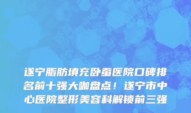 遂宁脂肪填充卧蚕医院口碑排名前十强大咖盘点！遂宁市中心医院整形美容科解锁前三强