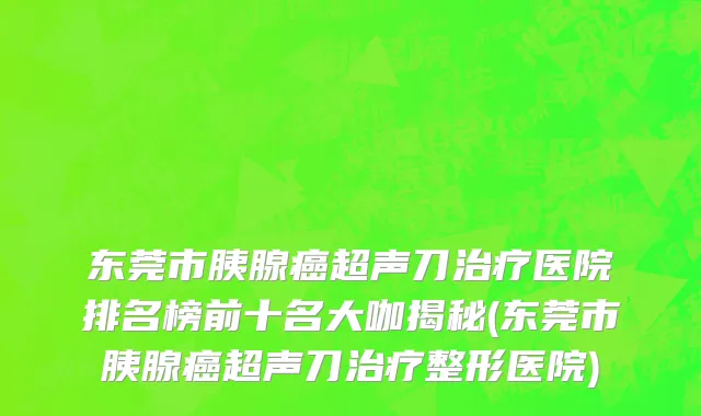 东莞市胰腺癌超声刀治疗医院排名榜前十名大咖揭秘(东莞市胰腺癌超声刀治疗整形医院)