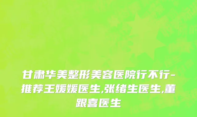 甘肃华美整形美容医院行不行-推荐王媛媛医生,张绪生医生,董跟喜医生