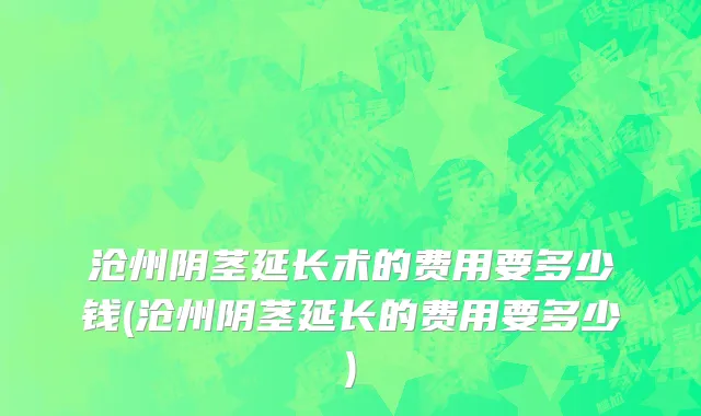 沧州阴茎延长术的费用要多少钱(沧州阴茎延长的费用要多少)